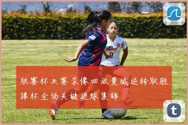 联赛杯决赛录像回放曼城逆转取胜捧杯全场关键进球集锦