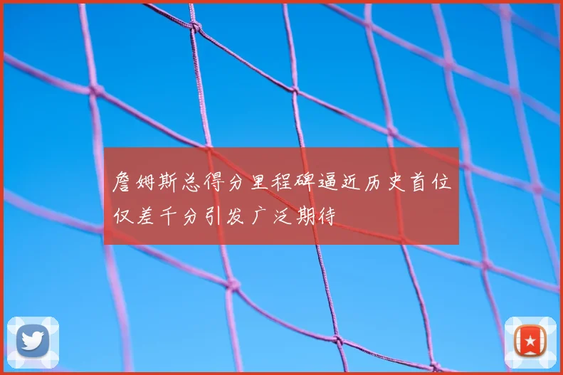 詹姆斯总得分里程碑逼近历史首位仅差千分引发广泛期待