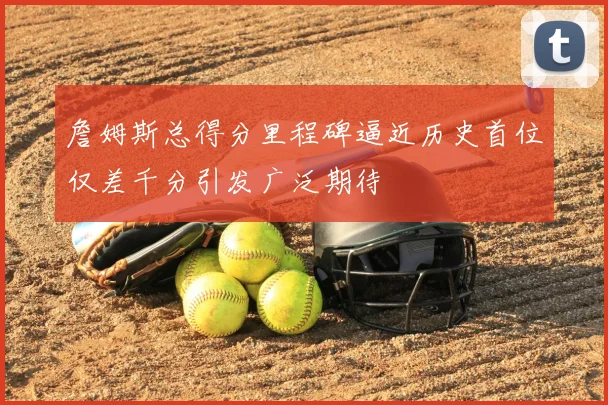 詹姆斯总得分里程碑逼近历史首位仅差千分引发广泛期待